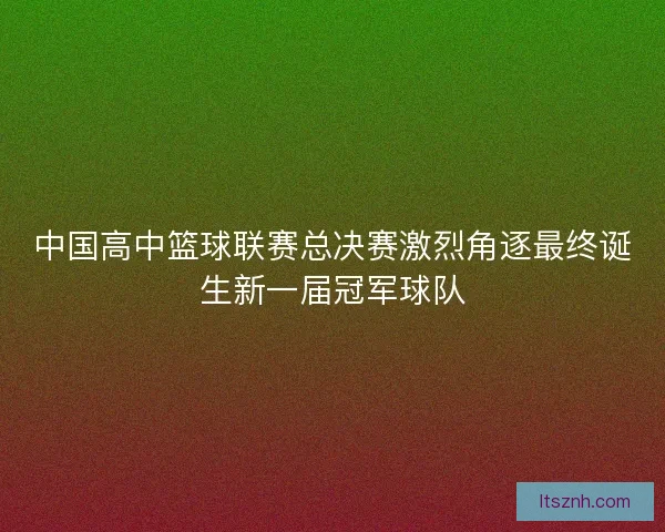 中国高中篮球联赛总决赛激烈角逐最终诞生新一届冠军球队