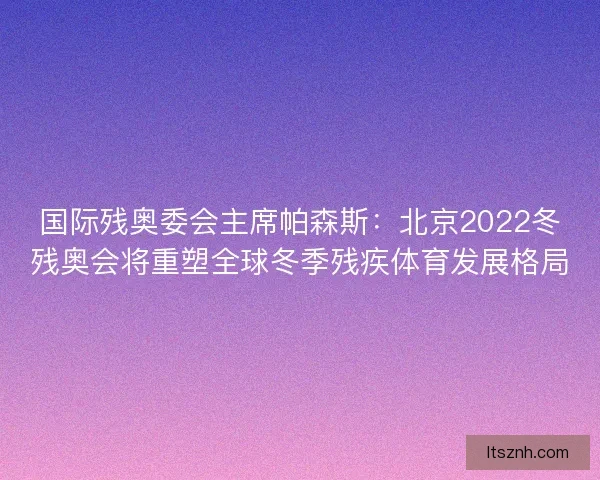 国际残奥委会主席帕森斯:北京2022冬残奥会将重塑全球冬季残疾体育发展格局 国际残奥委会主席帕森斯:北京2022冬残奥会将重塑全球冬季残疾体育发展格局