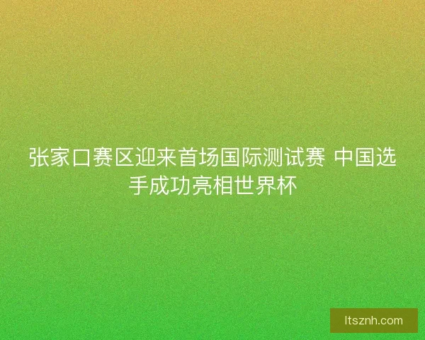 张家口赛区迎来首场国际测试赛 中国选手成功亮相世界杯 张家口赛区迎来首场国际测试赛 中国选手成功亮相世界杯