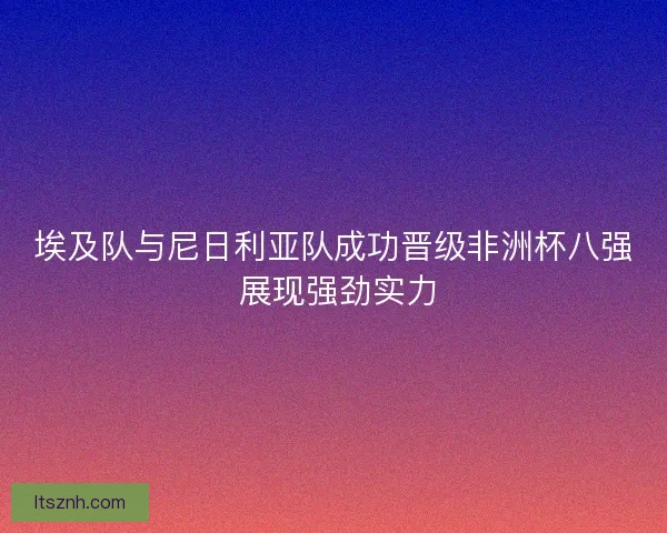 埃及队与尼日利亚队成功晋级非洲杯八强 展现强劲实力 埃及队与尼日利亚队成功晋级非洲杯八强 展现强劲实力