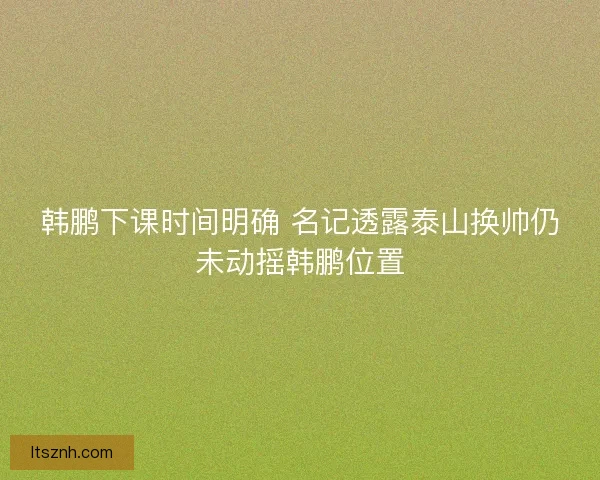 韩鹏下课时间明确 名记透露泰山换帅仍未动摇韩鹏位置 韩鹏下课时间明确 名记透露泰山换帅仍未动摇韩鹏位置