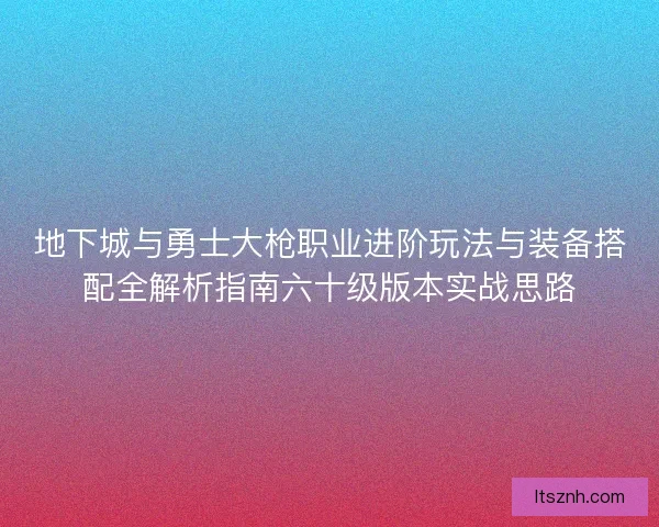 地下城与勇士大枪职业进阶玩法与装备搭配全解析指南六十级版本实战思路