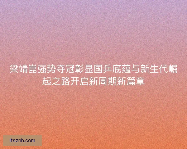 梁靖崑强势夺冠彰显国乒底蕴与新生代崛起之路开启新周期新篇章