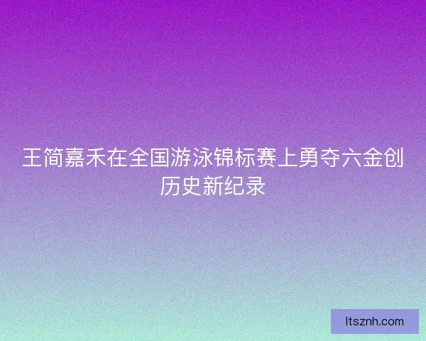 王简嘉禾在全国游泳锦标赛上勇夺六金创历史新纪录