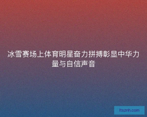 冰雪赛场上体育明星奋力拼搏彰显中华力量与自信声音