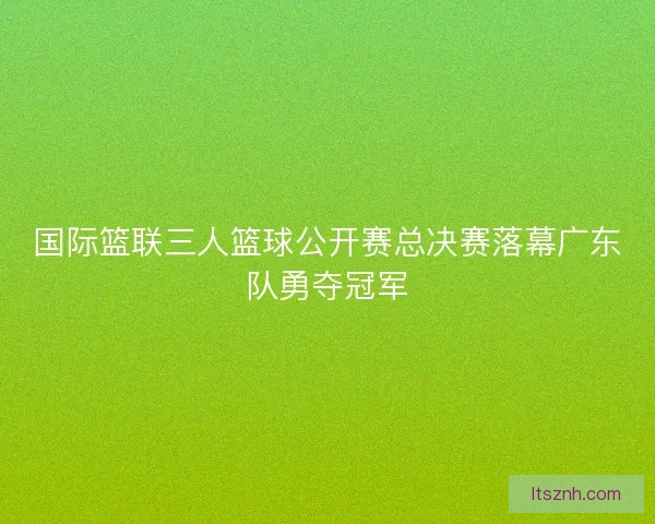 国际篮联三人篮球公开赛总决赛落幕广东队勇夺冠军