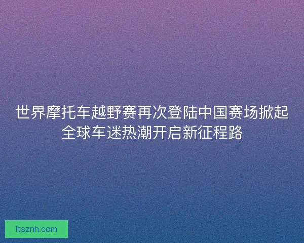 世界摩托车越野赛再次登陆中国赛场掀起全球车迷热潮开启新征程路