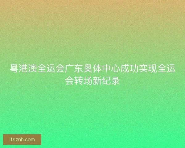 粤港澳全运会广东奥体中心成功实现全运会转场新纪录 粤港澳全运会广东奥体中心成功实现全运会转场新纪录