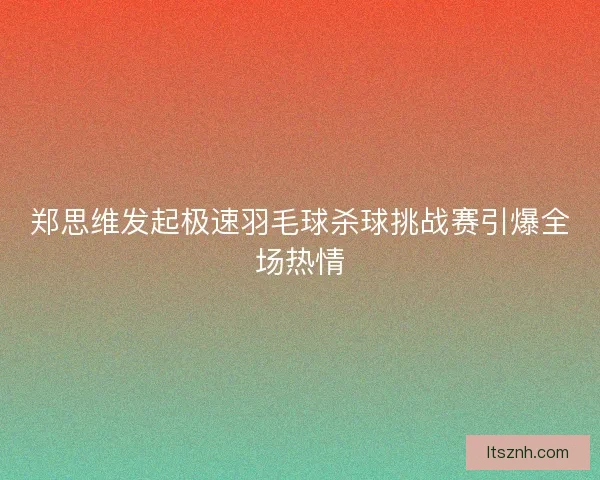 郑思维发起极速羽毛球杀球挑战赛引爆全场热情 郑思维发起极速羽毛球杀球挑战赛引爆全场热情