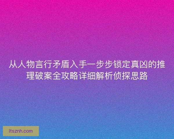 从人物言行矛盾入手一步步锁定真凶的推理破案全攻略详细解析侦探思路 从人物言行矛盾入手一步步锁定真凶的推理破案全攻略详细解析侦探思路